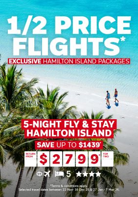 1/2 price flights* | exclusive Hamilton Island packages | 5-night fly & stay Hamilton Island. Save up to $1,430* | return from $2,799* for two
