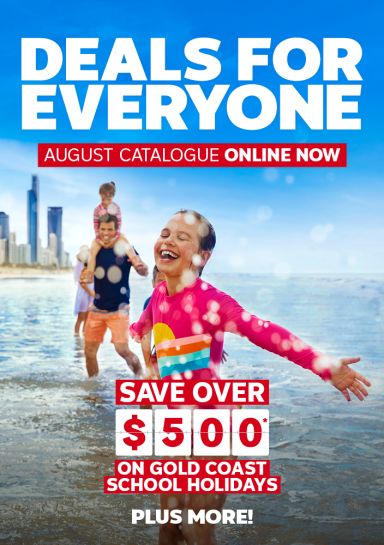 Deals for everyone | August catalogue online now. Save over $500* on gold coast school holidays - plus more!