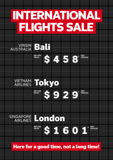 International flights sale. VIRGIN AUSTRALIA Bali return from $458* per person, VIETNAM AIRLINES	Tokyo return from $929* per person, SINGAPORE AIRLINES London return from $1601* per person