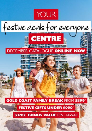 Your festive deals for everyone centre. December catalogue online now. Gold Coast family break from $899* Festive gifts under $999* $3,265* bonus value on Hawaii. Family of 4 smiling walking on the beach