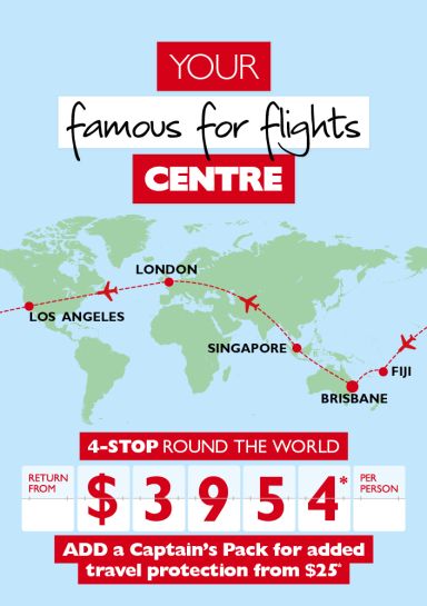 Your famous for flights centre. 4-stop round the world | Brisbane, Singapore, London, Los Angeles, Fiji | return from $3,954* per person. Add a Captains Pack for added travel protection from $25*