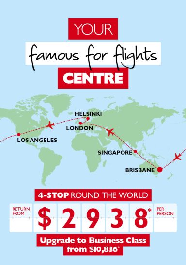 Your famous for flights centre | 4-stop round the world. Return from $2,938* per person. Upgrade to business class from $10,836*. Flights to Singapore, London, Helsinki & Los Angeles from Brisbane