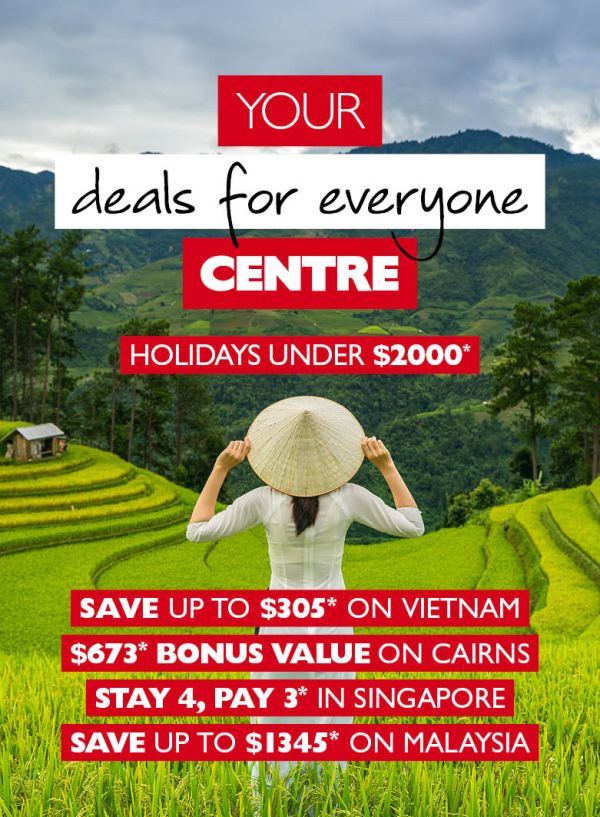 Your deals for everyone Centre - Holidays under $2000* Save up to $305* on Vietnam, $673 bonus value on Cairns, Stay 4, pay 3* in Singapore, Save up to $1345* on Malaysia