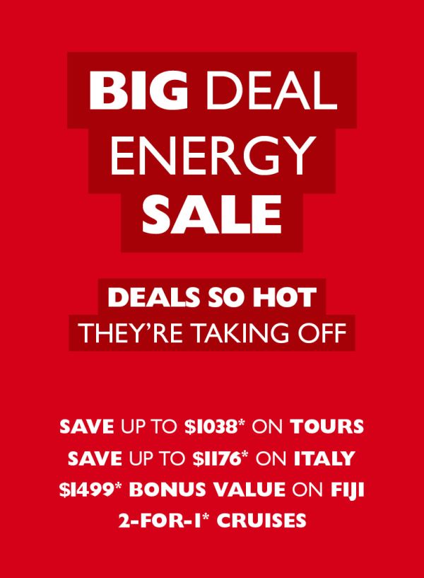 Big Deal Energy Sale - Deals so hot they're taking off. Save up to $1,038* on tours; save up to $1,176* on Italy; $1,499* bonus value on Fiji; 2 for 1* cruises