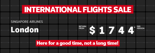 International Flights Sale | Malaysia Airlines - Paris. Return from $1,415* per person. | South African Airlines - Johannesburg. Return from $1,620* per person | Singapore Airlines - London. Return from $1,744* per person. Here for a good time, not a long time!