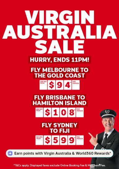 Virgin Australia sale - hurry, ends 11pm! | fly Melbourne to the Gold Coast - one way from $94* per person | fly Brisbane to Hamilton Island - one way from $108* per person | fly Sydney to Fiji - return from $599* per person | Earn points with Virgin Australia & World360 Rewards* | *T&Cs apply. Displayed fares exclude Online Booking Fee & Merchant Fee.