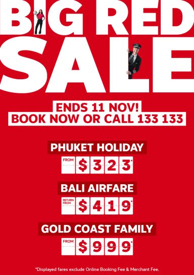 Big Red Sale | ends 11 Nov! Book now or call 133 133 | Phuket holiday, from $323* per person | Bali airfare - return from $419* | Gold Coast family - from $999* | *displayed fares exclude Online Booking Fee & Merchant Fee