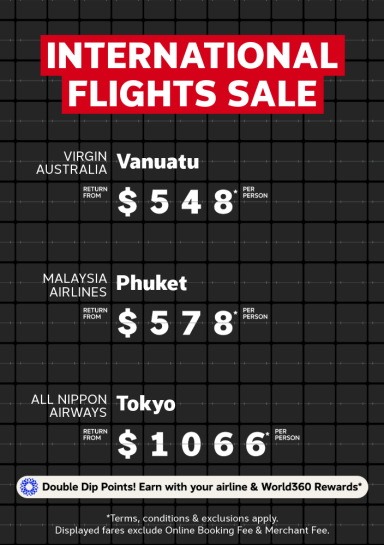 International Flights Sale | Virgin Australia - Vanuatu. Return from $548* per person | Malaysia Airlines - Phuket. Return from $578* per person | All Nippon Airways - Tokyo. Return from $1,066* per person | Double Dip Points! Earn with your airline & World360 Rewards in one booking* | *T&Cs apply. Displayed fares exclude Online Booking Fee & Merchant Fee.