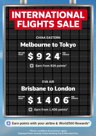 International Flights Sale | China Eastern - Melbourne to Tokyo. Return from $924* per person | Earn from 924 points* | Eva Air - Brisbane to London. Return from $1,406* per person | Earn from 1,406 points* | Earn points with your airline & World360 Rewards* | *terms, conditions & exclusions apply. Displayed fares exclude Online Booking Fee & Merchant Fee.