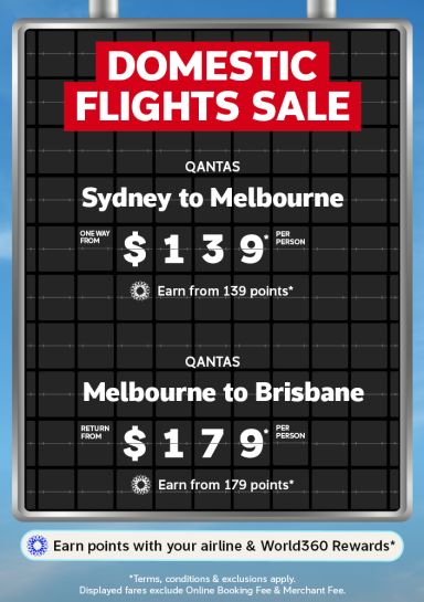 Domestic Flights Sale | Qantas - Sydney to Melbourne. One way from $139* per person. Earn from 139 points* | Qantas - Melbourne to Brisbane. One way from $179* per person. Earn from 179 points* | Earn points with your airline & World360 Rewards. | *Terms, conditions & exclusions apply. Displayed fares exclude Online Booking Fee & Merchant Fee.