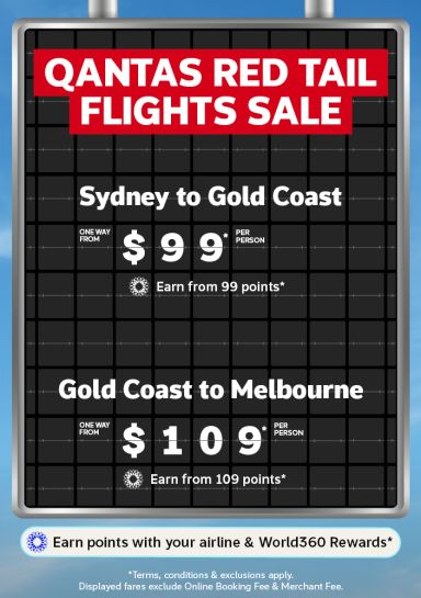 Qantas Red Tail flights sale | Sydney to Gold Coast - one way from $99* per person. Earn from 99 points* | Gold Coast to Melbourne - one way from $109* per person. Earn from 109 points* | Earn points with your airline & world360 rewards* | *Terms, conditions & exclusions apply. Displayed fares exclude Online Booking Fee & Merchant Fee.