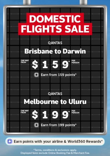 Domestic Flights Sale | Qantas - Brisbane to Darwin. One way from $159* per person. Earn from 159 points* | Qantas - Melbourne to Uluru. One way from $199* per person - earn from 199 points* | Earn points with your airline & World360 Rewards* *Terms, conditions & exclusions apply. Displayed fares exclude Online Booking Fee & Merchant Fee.