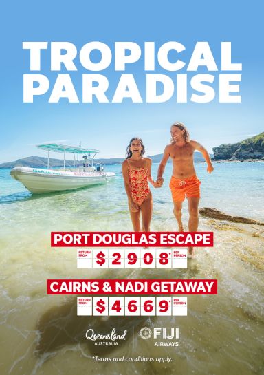 Tropical Paradise - Port Douglas Escape Return from $2908* per person. Cairns & Nadi Getaway Return from $4669* per person Queensland Tourism and Fiji Airways