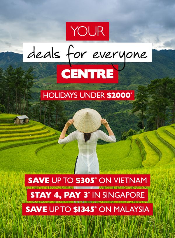 Your deals for everyone centre - Holidays under $2000*. Save up to $305* on Vietnam. Stay 4, pay 3* in Singapore. Save up to $1345* on Malaysia