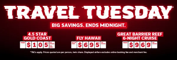 Travel Tuesday. Big savings. Ends midnight. 4.5 star Gold Coast from $105* per person, per night. Fly Hawaii return from $695* per person, Great Barrier Reef 6-night cruise from $969* per person.
