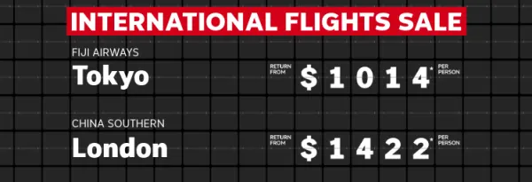 International flights sale | Fiji Airways - Fiji. Return from $637* per person | Fiji Airways - Tokyo. Return from $1,014* per person | China Southern - London. Return from $1,422* per person | Here for a good time, not a long time!