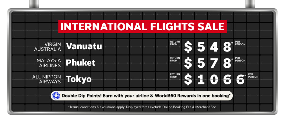 International Flights Sale | Virgin Australia - Vanuatu. Return from $548* per person | Malaysia Airlines - Phuket. Return from $578* per person | All Nippon Airways - Tokyo. Return from $1,066* per person | Double Dip Points! Earn with your airline & World360 Rewards in one booking* | *T&Cs apply. Displayed fares exclude Online Booking Fee & Merchant Fee.