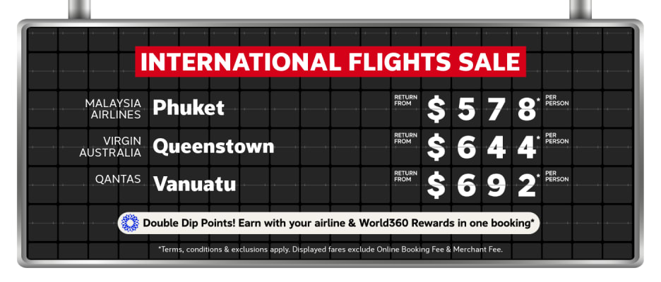 International Flights Sale | Malaysia Airlines - Phuket. Return from $578* per person | Virgin Australia - Queenstown. Return from $644* per person | Qantas - Vanuatu. Return from $692* per person | Double Dip Points! Earn with your airline & World360 Rewards in one booking* | *T&CS apply. Displayed fares exclude Online Booking Fee & Merchant Fee.