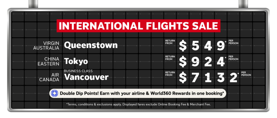 International Flights Sale | Virgin Australia - return from $549* per person | China Eastern - Tokyo. Return from $924* per person | Air Canada- Business Class. Return from $7,132* per person | Double Dip Points! Earn with your airline & World360 Rewards in one booking* | *T&CS apply. Displayed fares exclude Online Booking Fee & Merchant Fee.