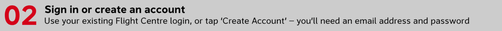Sign in or create an account Use your existing Flight Centre login, or tap ‘Create Account’ — you’ll need an email address and password
