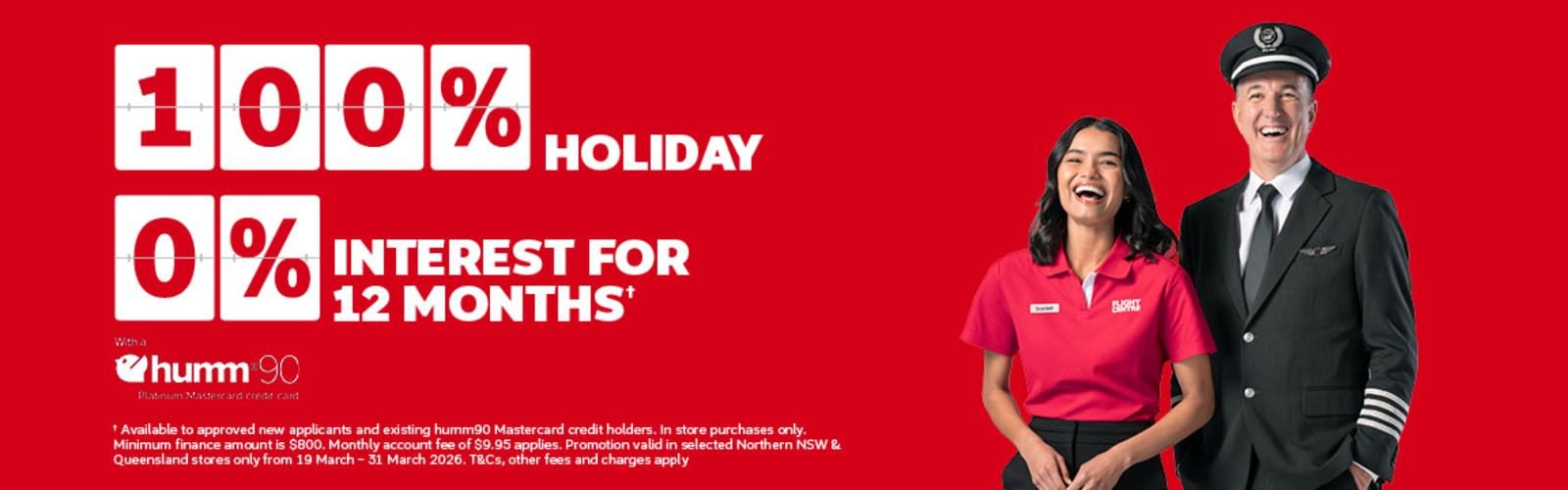 100% holiday 0% interest for 12 months* with a Humm90 platinum Mastercard credit card | *Available to approved new applicants and existing humm90 Masterard credit holders. In store purchases only. Minimum finance amount is $800. Monthly account fee of $9.95 applies. Promotion valid in selected Northern NSW & Queensland stores only from 19 March - 31 March 2026. T&Cs, other fees and charges apply.