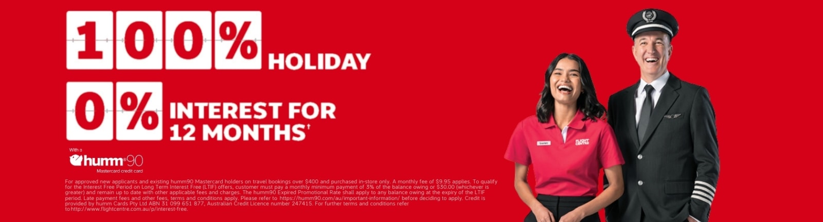 100% holiday, 0% interest for 12 months* with a humm90 Master Credit Card. *Approved new & existing humm90 Mastercard credit card holders only. In-store purchases $800+ only. Fees & charges apply (inclu $9.95 monthly fee & min monthly payments). Credit provided by Humm Cards. Pty Ltd ABN 31 099 651 877, Australia Credit Licence number 247415