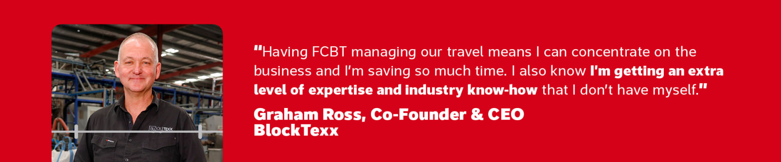 Having FCBT managing our travel means I can concentrate on the business and I'm saving so much time. I also know I'm getting an extra level of expertise and industry know-how that I don't have myself" - Graham Ross, Co-Founder & CEO BlockTexx