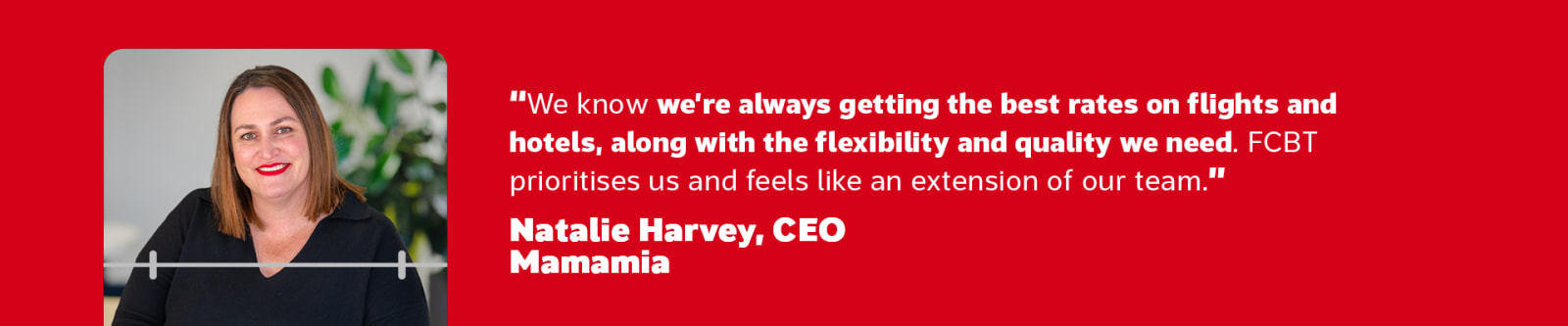 We know we're always getting the best rates on flights and hotels, along with the flexibility and quality we need. FCBT prioritises us and feels like an extension of our team. - Natalie Harvey, CRO, Mamamia
