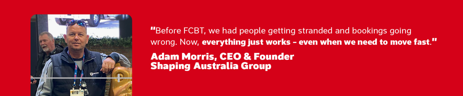 Before FCBT, we had people getting stranded and bookings going wrong. Now, everything just works - even when we need to move fast. - Adam Morris, CEO & Founder Shaping Australia Group