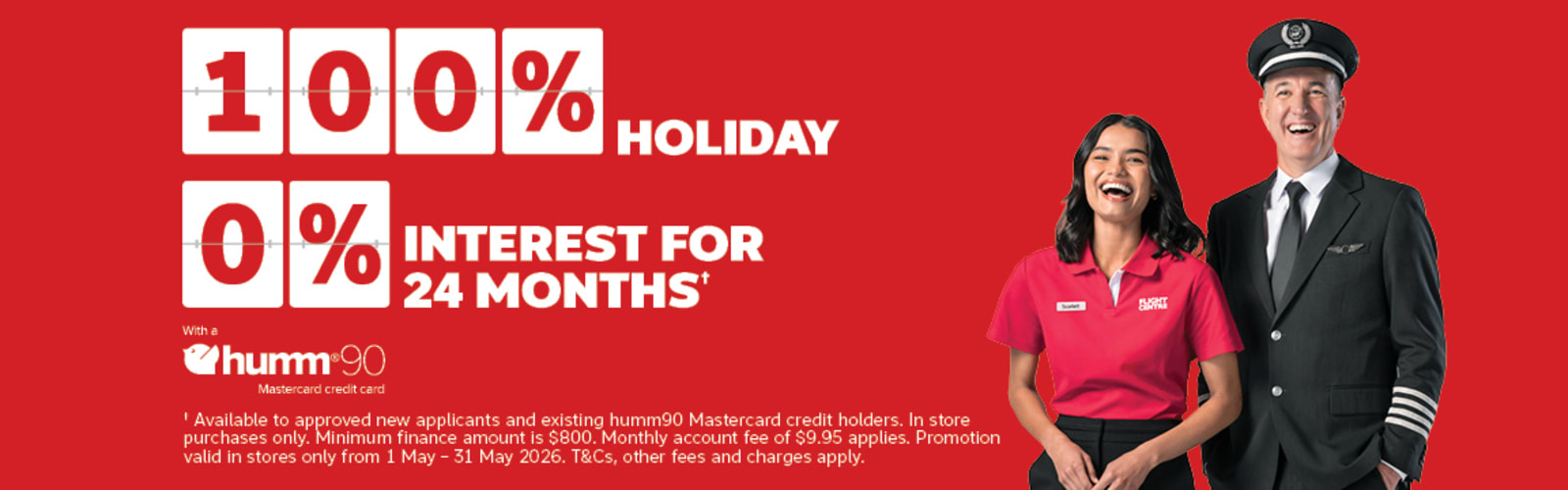 100%* holiday, 0% interest for 24 months+ with a Hum90 Mastercard credit card. | +Available to approved new applicants and existing humm90 Mastercard credit holders. In store purchases only. Minimum finance amount is $800. Monthly account fee of $9.95 applies. Promotion valid in stores only from 1 - May - 31 may 2026. T&Cs, other fee and charges apply.