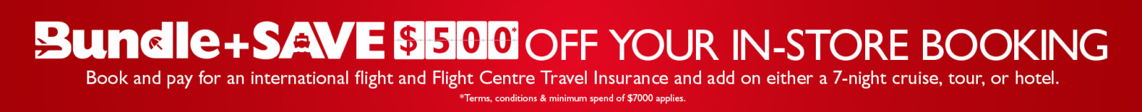 Bundle + Save $500* off your in-store booking | Book and pay for an international flight and Flight Centre Travel Insurance and add on either a 7-night cruise, tour, or hotel. * Terms, conditions & minimum spend of $7,000 applies.