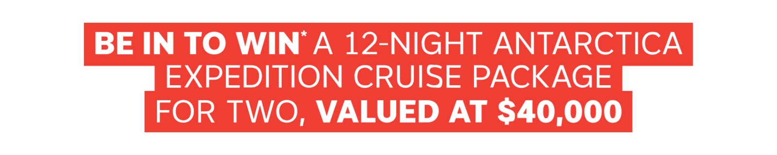 BE IN TO WIN* A 12-NIGHT ANTARCTICA EXPEDITION CRUISE PACKAGE FOR TWO, VALUED AT $40,000