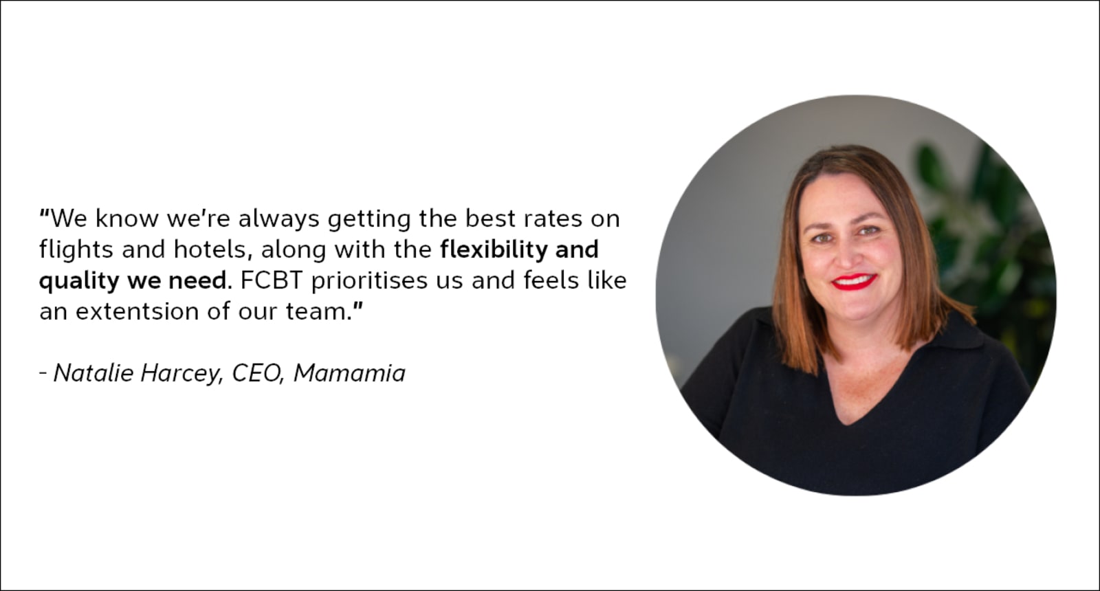 We know we're always getting the best rates on flights and hotels, along with the flexibility and quality we need. FCBT prioritises us and feels like an extension of our team. - Natalie Harvey, CRO, Mamamia