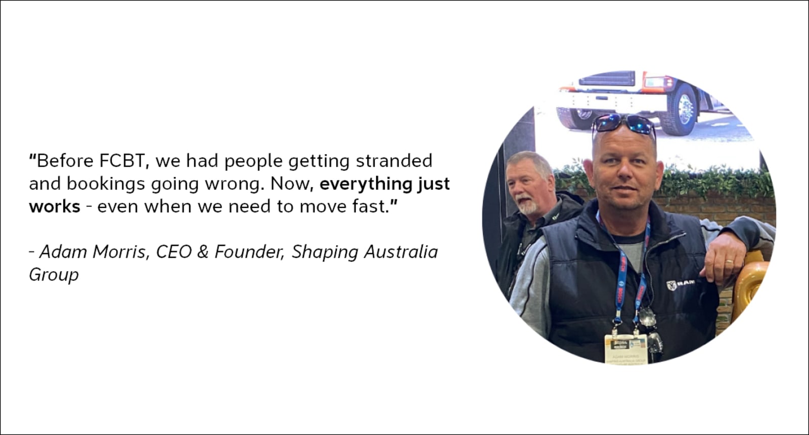 "Before FCBT, we had people getting stranded and bookings going wrong. Now, everything just works - even when we need to move fast." - Adam Morris, CEO & Founder, Shaping Australia Group