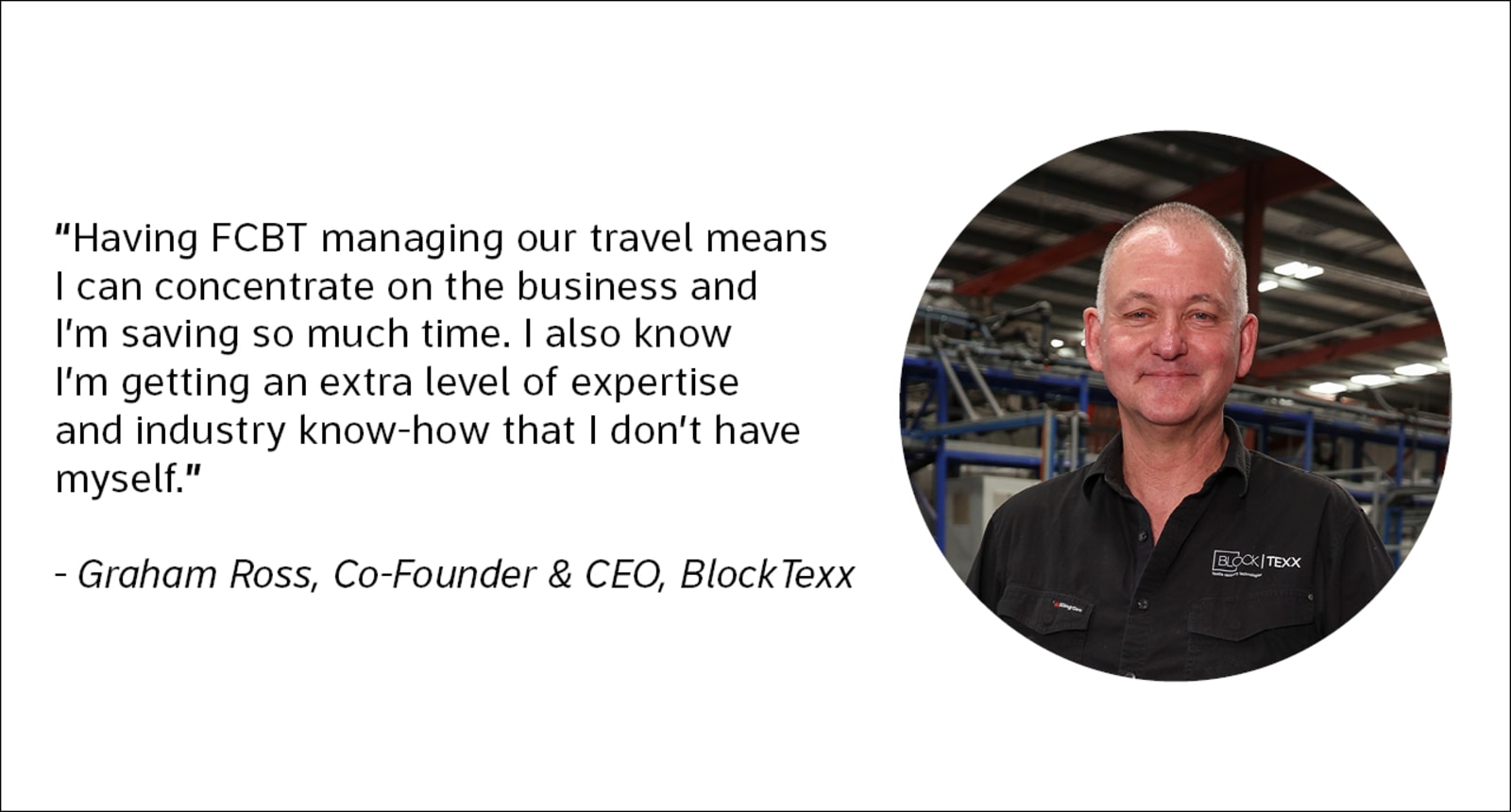 "Having FCBT managing our travel means I can concentrate on the business and I'm saving so much time. I also know I'm getting an extra level of expertise and industry know-how that I don't have myself." - Graham Ross, Co-Founder & CEO, BlockTexx