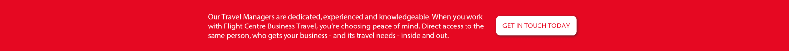 Our travel managers are dedicated, experienced and knowledgeable. When you work with Flight Centre Business Travel, you're choosing peace of mind. Direct access to the same person, who gets your business - and its travel needs - inside and out. Get in touch today