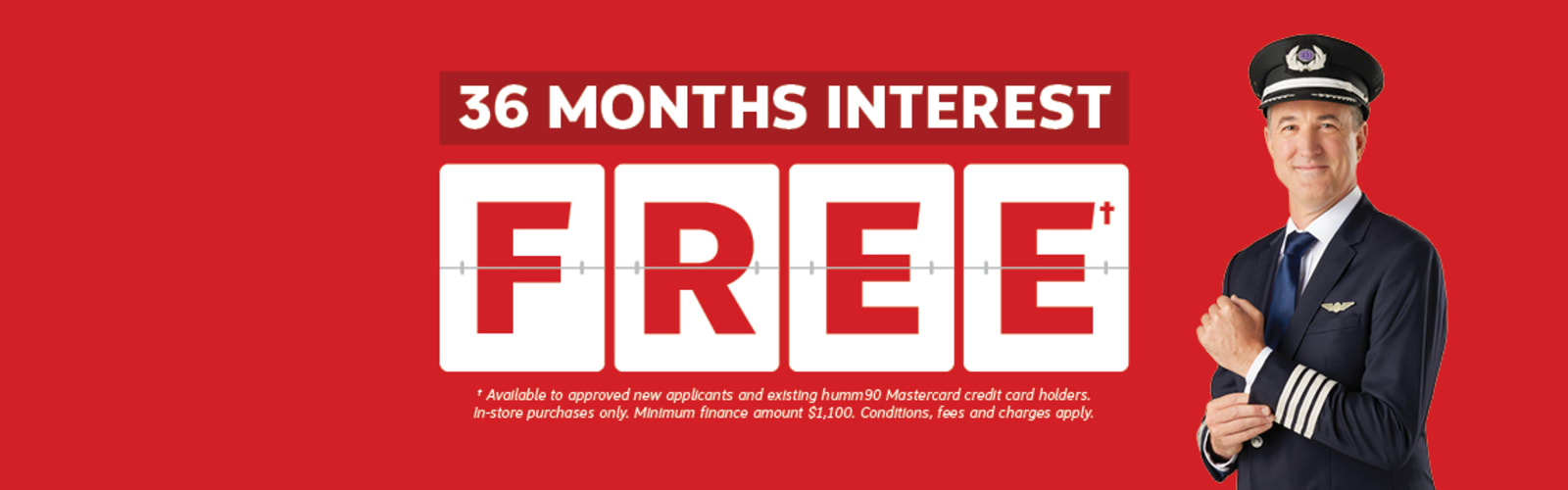 36 Months Interest Free* - *Available to approved new applicants and existing humm90 Mastercard credit card holders. In-store purchases only. Minimum finance amount $1,100. Conditions, fees and charges apply.