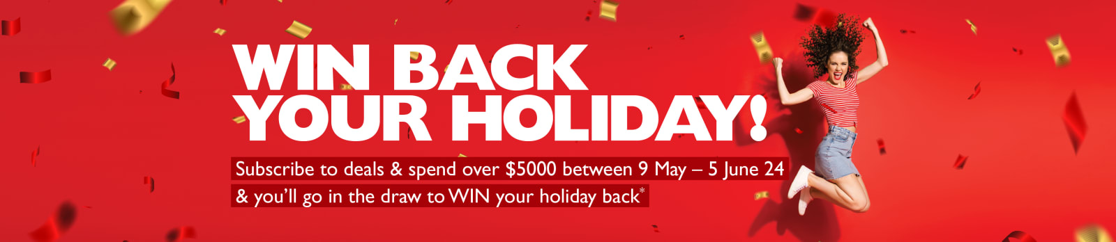 Win back your holiday! | Subscribe to deals & spend over $5,000 between 9th May - 5th June 2024 & you'll go in the draw to WIN your holiday back*