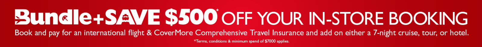 Bundle and save $500* off you in-store booking. Book and pay for an international flight & CoverMore Comprehensive Travel Insurance and add on either a 7-night cruise, tour, or hotel. *Terms, conditions & minimum spend of $7000 applies.