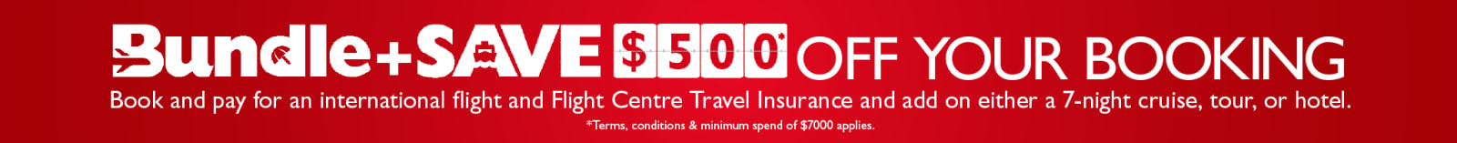 Bundle + Save $500* off your booking. Book and pay for an international flight and Flight Centre Travel insurance and add on either a 7-night cruise, our or hotel. * Terms, Conditions & minimum spend of $7000* applies.