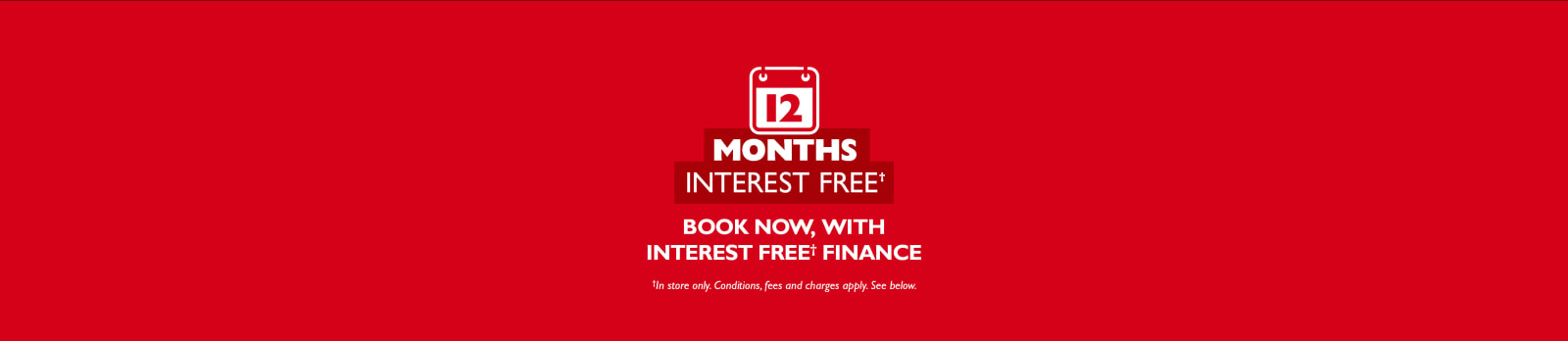 12 months interest free* book now, with interest free* finance. *Conditions, fees and charges apply. See below.