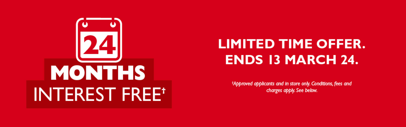 24 months interest free* | Limited time offer. Ends 13 Mar 24. Approved applicants and in store only. Conditions, fees and charges apply. See below.
