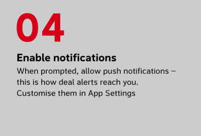 Enable notifications When prompted, allow push notifications — this is how deal alerts reach you. You can customise which notifications you receive in Settings at any time
