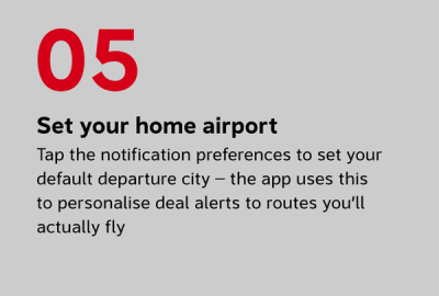 Set your home airport Tap the notification preferences to set your default departure city — the app uses this to personalise deal alerts to routes you’ll actually fly