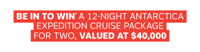 BE IN TO WIN* A 12-NIGHT ANTARCTICA EXPEDITION CRUISE PACKAGE FOR TWO, VALUED AT $40,000