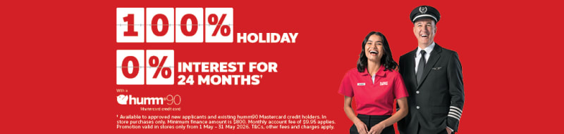 100%* holiday, 0% interest for 24 months+ with a Hum90 Mastercard credit card. | +Available to approved new applicants and existing humm90 Mastercard credit holders. In store purchases only. Minimum finance amount is $800. Monthly account fee of $9.95 applies. Promotion valid in stores only from 1 - May - 31 may 2026. T&Cs, other fee and charges apply.